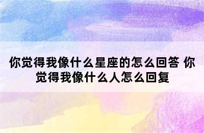 你觉得我像什么星座的怎么回答 你觉得我像什么人怎么回复